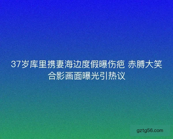 37岁库里携妻海边度假曝伤疤 赤膊大笑合影画面曝光引热议