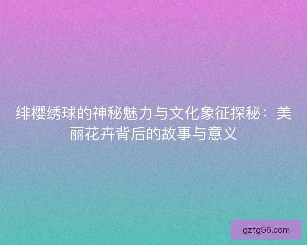 绯樱绣球的神秘魅力与文化象征探秘：美丽花卉背后的故事与意义