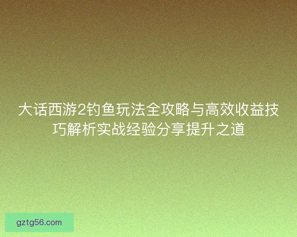 大话西游2钓鱼玩法全攻略与高效收益技巧解析实战经验分享提升之道