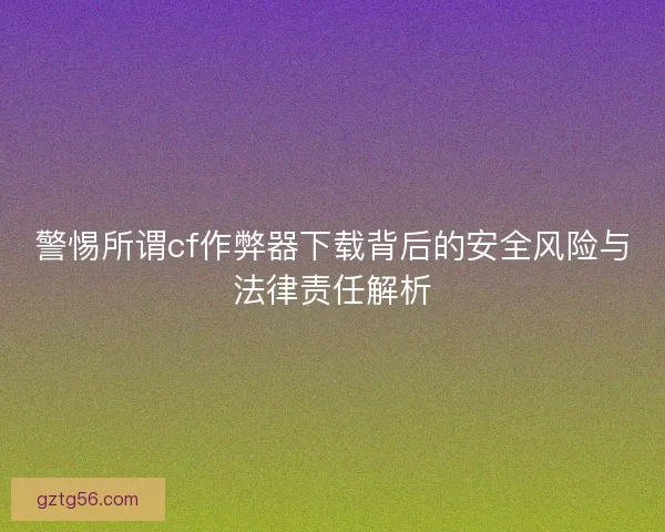 警惕所谓cf作弊器下载背后的安全风险与法律责任解析 警惕所谓cf作弊器下载背后的安全风险与法律责任解析