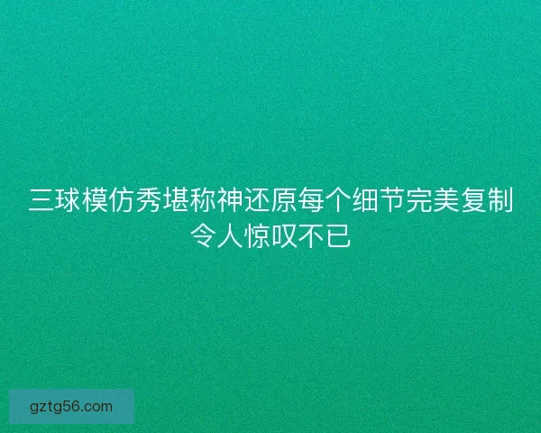 三球模仿秀堪称神还原每个细节完美复制令人惊叹不已