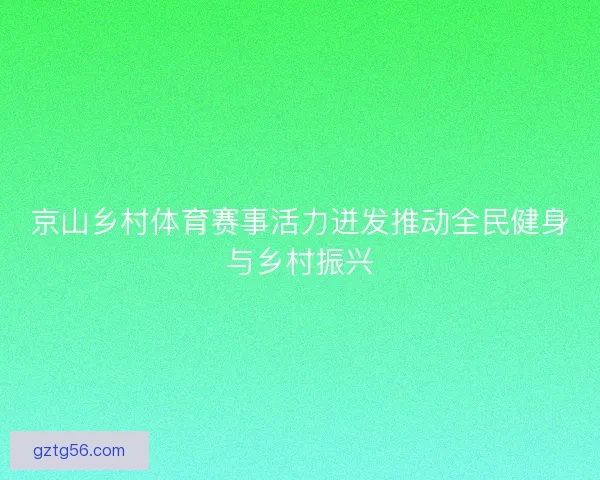 京山乡村体育赛事活力迸发推动全民健身与乡村振兴 京山乡村体育赛事活力迸发推动全民健身与乡村振兴