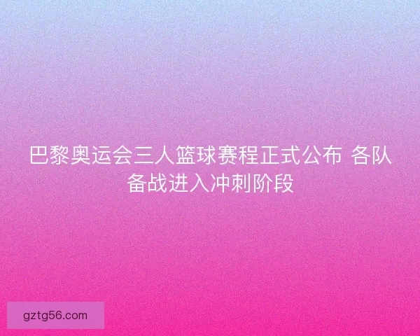 巴黎奥运会三人篮球赛程正式公布 各队备战进入冲刺阶段 巴黎奥运会三人篮球赛程正式公布 各队备战进入冲刺阶段