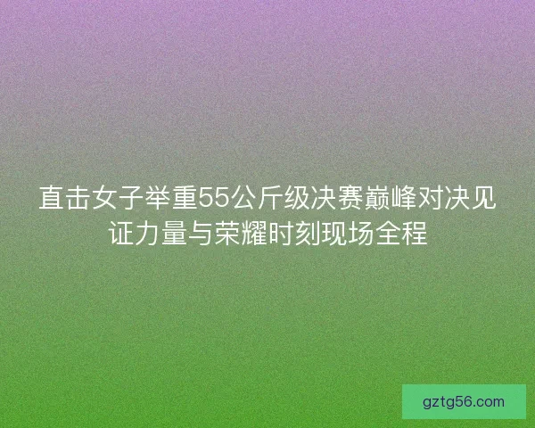 直击女子举重55公斤级决赛巅峰对决见证力量与荣耀时刻现场全程
