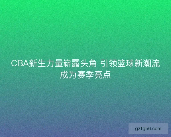 CBA新生力量崭露头角 引领篮球新潮流成为赛季亮点