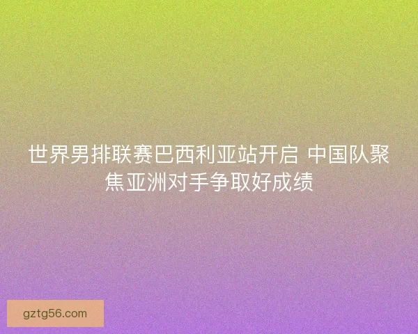世界男排联赛巴西利亚站开启 中国队聚焦亚洲对手争取好成绩