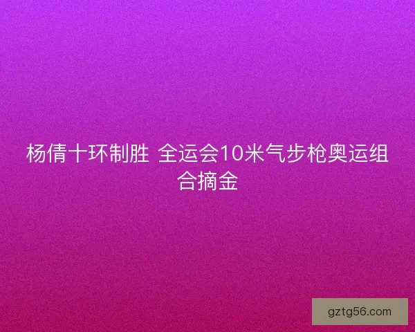 杨倩十环制胜 全运会10米气步枪奥运组合摘金