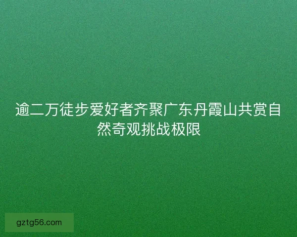 逾二万徒步爱好者齐聚广东丹霞山共赏自然奇观挑战极限