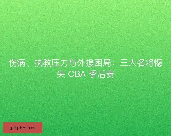 伤病、执教压力与外援困局：三大名将憾失 CBA 季后赛