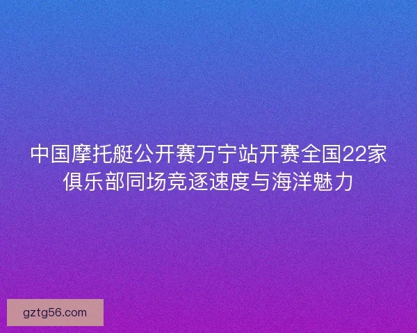 中国摩托艇公开赛万宁站开赛全国22家俱乐部同场竞逐速度与海洋魅力