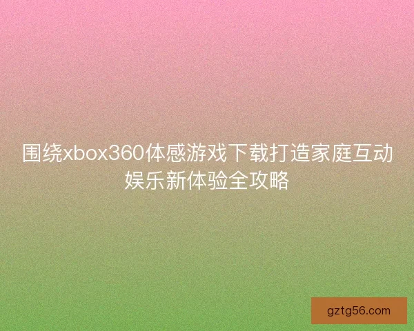 围绕xbox360体感游戏下载打造家庭互动娱乐新体验全攻略 围绕xbox360体感游戏下载打造家庭互动娱乐新体验全攻略