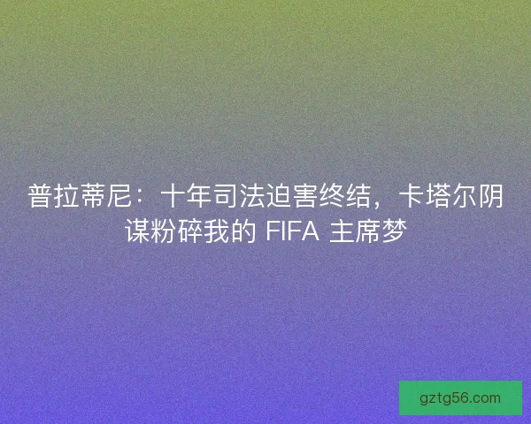普拉蒂尼：十年司法迫害终结，卡塔尔阴谋粉碎我的 FIFA 主席梦