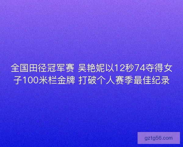 全国田径冠军赛 吴艳妮以12秒74夺得女子100米栏金牌 打破个人赛季最佳纪录