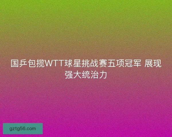 国乒包揽WTT球星挑战赛五项冠军 展现强大统治力 国乒包揽WTT球星挑战赛五项冠军 展现强大统治力