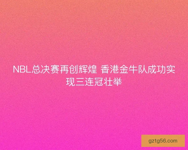 NBL总决赛再创辉煌 香港金牛队成功实现三连冠壮举