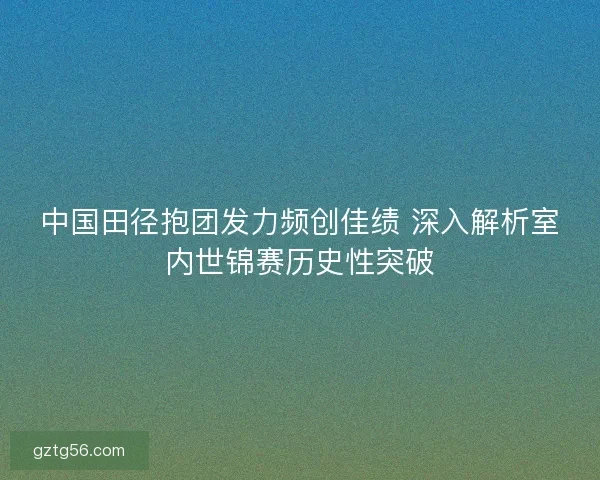 中国田径抱团发力频创佳绩 深入解析室内世锦赛历史性突破