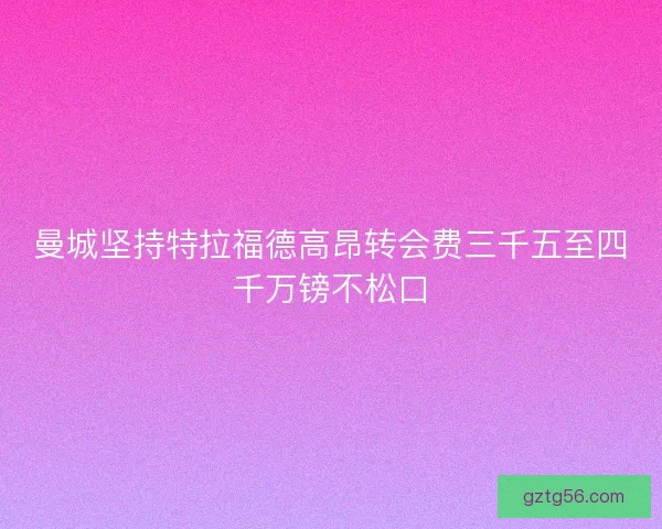 曼城坚持特拉福德高昂转会费三千五至四千万镑不松口