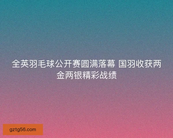 全英羽毛球公开赛圆满落幕 国羽收获两金两银精彩战绩 全英羽毛球公开赛圆满落幕 国羽收获两金两银精彩战绩