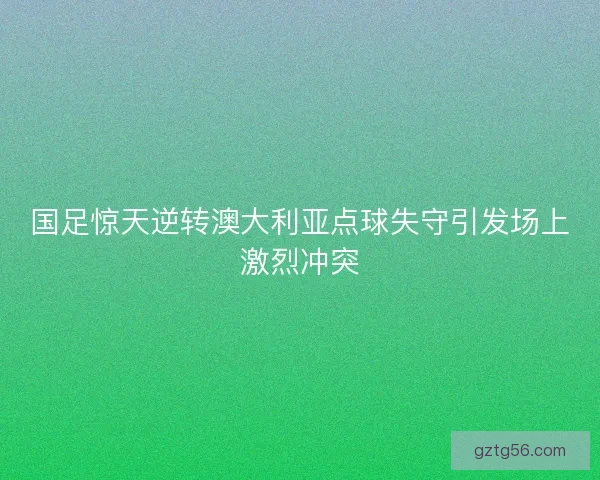 国足惊天逆转澳大利亚点球失守引发场上激烈冲突