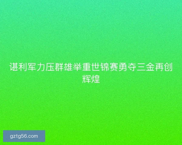 谌利军力压群雄举重世锦赛勇夺三金再创辉煌 谌利军力压群雄举重世锦赛勇夺三金再创辉煌