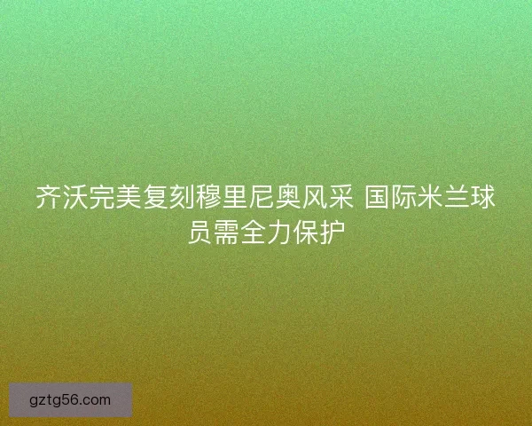 齐沃完美复刻穆里尼奥风采 国际米兰球员需全力保护
