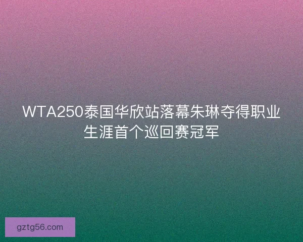 WTA250泰国华欣站落幕朱琳夺得职业生涯首个巡回赛冠军