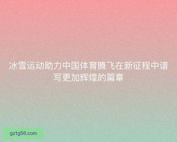 冰雪运动助力中国体育腾飞在新征程中谱写更加辉煌的篇章